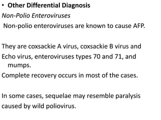 • Other Differential Diagnosis
Non-Polio Enteroviruses
Non-polio enteroviruses are known to cause AFP.
They are coxsackie A virus, coxsackie B virus and
Echo virus, enteroviruses types 70 and 71, and
mumps.
Complete recovery occurs in most of the cases.
In some cases, sequelae may resemble paralysis
caused by wild poliovirus.
 