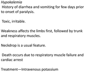 Hypokalemia
History of diarrhea and vomiting for few days prior
to onset of paralysis.
Toxic, irritable.
Weakness affects the limbs first, followed by trunk
and respiratory muscles.
Neckdrop is a usual feature.
Death occurs due to respiratory muscle failure and
cardiac arrest
Treatment—Intravenous potassium
 