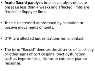 • Acute flaccid paralysis implies paralysis of acute
onset i.e less than 4 weeks and affected limbs are
flaccid i.e floppy or limp.
• Tone is decreased as observed by palpation or
passive movements of joints.
• DTR are affected but sensations remain intact.
• The term “flaccid” denotes the absence of spasticity
or other signs of corticospinal tract dysfunction
such as hyperreflexia, clonus or extensor plantar
response.
 