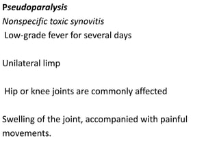 Pseudoparalysis
Nonspecific toxic synovitis
Low-grade fever for several days
Unilateral limp
Hip or knee joints are commonly affected
Swelling of the joint, accompanied with painful
movements.
 