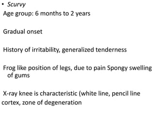 • Scurvy
Age group: 6 months to 2 years
Gradual onset
History of irritability, generalized tenderness
Frog like position of legs, due to pain Spongy swelling
of gums
X-ray knee is characteristic (white line, pencil line
cortex, zone of degeneration
 
