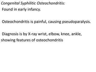 Congenital Syphilitic Osteochondritis:
Found in early infancy.
Osteochondritis is painful, causing pseudoparalysis.
Diagnosis is by X-ray wrist, elbow, knee, ankle,
showing features of osteochondritis
 