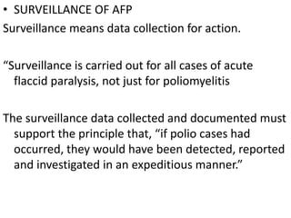 • SURVEILLANCE OF AFP
Surveillance means data collection for action.
“Surveillance is carried out for all cases of acute
flaccid paralysis, not just for poliomyelitis
The surveillance data collected and documented must
support the principle that, “if polio cases had
occurred, they would have been detected, reported
and investigated in an expeditious manner.”
 