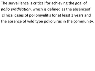 The surveillance is critical for achieving the goal of
polio eradication, which is defined as the absenceof
clinical cases of poliomyelitis for at least 3 years and
the absence of wild type polio virus in the community.
 