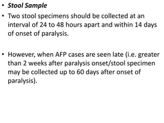 • Stool Sample
• Two stool specimens should be collected at an
interval of 24 to 48 hours apart and within 14 days
of onset of paralysis.
• However, when AFP cases are seen late (i.e. greater
than 2 weeks after paralysis onset/stool specimen
may be collected up to 60 days after onset of
paralysis).
 