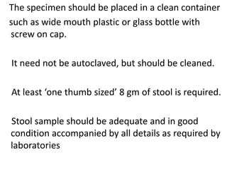 The specimen should be placed in a clean container
such as wide mouth plastic or glass bottle with
screw on cap.
It need not be autoclaved, but should be cleaned.
At least ‘one thumb sized’ 8 gm of stool is required.
Stool sample should be adequate and in good
condition accompanied by all details as required by
laboratories
 