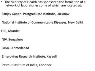 • The Ministry of Health has sponsored the formation of a
network of laboratories some of which are located at:
Sanjay Gandhi Postgraduate Institute, Lucknow
National Institute of Communicable Diseases, New Delhi
ERC, Mumbai
NIV, Bengaluru
BJMC, Ahmedabad
Enterovirus Research Institute, Kasauli
Pasteur Institute of India, Coonoor
 