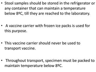 • Stool samples should be stored in the refrigerator or
any container that can maintain a temperature
below 8ºC, till they are reached to the laboratory.
• A vaccine carrier with frozen ice packs is used for
this purpose.
• This vaccine carrier should never be used to
transport vaccine.
• Throughout transport, specimen must be packed to
maintain temperature below 8ºC.
 