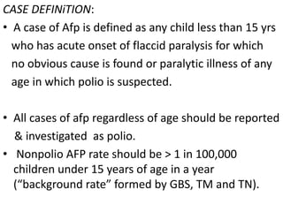 CASE DEFINiTION:
• A case of Afp is defined as any child less than 15 yrs
who has acute onset of flaccid paralysis for which
no obvious cause is found or paralytic illness of any
age in which polio is suspected.
• All cases of afp regardless of age should be reported
& investigated as polio.
• Nonpolio AFP rate should be > 1 in 100,000
children under 15 years of age in a year
(“background rate” formed by GBS, TM and TN).
 