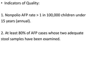• Indicators of Quality:
1. Nonpolio AFP rate > 1 in 100,000 children under
15 years (annual).
2. At least 80% of AFP cases whose two adequate
stool samples have been examined.
 