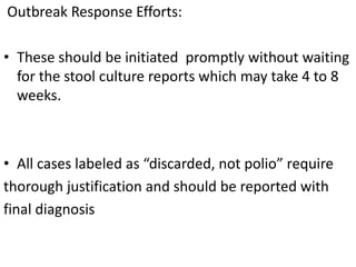 Outbreak Response Efforts:
• These should be initiated promptly without waiting
for the stool culture reports which may take 4 to 8
weeks.
• All cases labeled as “discarded, not polio” require
thorough justification and should be reported with
final diagnosis
 