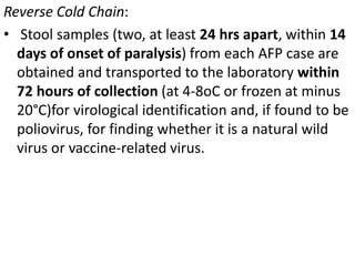 Reverse Cold Chain:
• Stool samples (two, at least 24 hrs apart, within 14
days of onset of paralysis) from each AFP case are
obtained and transported to the laboratory within
72 hours of collection (at 4-8oC or frozen at minus
20°C)for virological identification and, if found to be
poliovirus, for finding whether it is a natural wild
virus or vaccine-related virus.
 