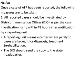 Action
Once a case of AFP has been reported, the following
measures are to be taken:
1, All reported cases should be investigated by
District Immunization Officer (DIO) as per the case
investigation form, within 48 hours after notification
by a reporting unit .
• A reporting unit means a center where paralytic
cases are brought for diagnosis, treatment
&rehabilitation.
• The DIO should send the copy to the state
headquarter.
 