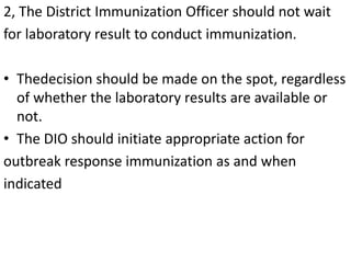 2, The District Immunization Officer should not wait
for laboratory result to conduct immunization.
• Thedecision should be made on the spot, regardless
of whether the laboratory results are available or
not.
• The DIO should initiate appropriate action for
outbreak response immunization as and when
indicated
 