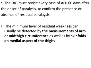 • The DIO must revisit every case of AFP 60 days after
the onset of paralysis, to confirm the presence or
absence of residual paralaysis.
• The minimum level of residual weakness can
usually be detected by the measurements of arm
or midthigh circumference as well as by skinfolds
on medial aspect of the thighs
 