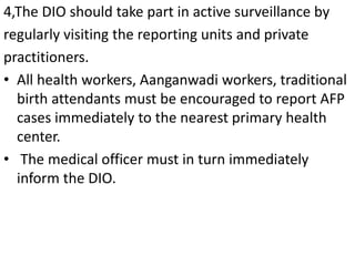 4,The DIO should take part in active surveillance by
regularly visiting the reporting units and private
practitioners.
• All health workers, Aanganwadi workers, traditional
birth attendants must be encouraged to report AFP
cases immediately to the nearest primary health
center.
• The medical officer must in turn immediately
inform the DIO.
 