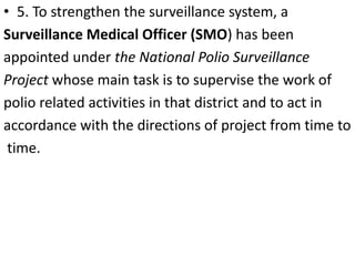 • 5. To strengthen the surveillance system, a
Surveillance Medical Officer (SMO) has been
appointed under the National Polio Surveillance
Project whose main task is to supervise the work of
polio related activities in that district and to act in
accordance with the directions of project from time to
time.
 