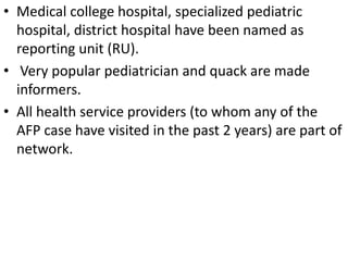 • Medical college hospital, specialized pediatric
hospital, district hospital have been named as
reporting unit (RU).
• Very popular pediatrician and quack are made
informers.
• All health service providers (to whom any of the
AFP case have visited in the past 2 years) are part of
network.
 