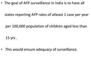 • The goal of AFP surveillance in india is to have all
states reporting AFP rates of atleast 1 case per year
per 100,000 population of children aged less than
15 yrs .
• This would ensure adequacy of surveillance.
 