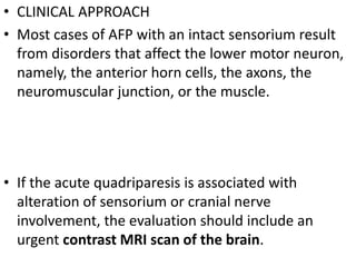 • CLINICAL APPROACH
• Most cases of AFP with an intact sensorium result
from disorders that affect the lower motor neuron,
namely, the anterior horn cells, the axons, the
neuromuscular junction, or the muscle.
• If the acute quadriparesis is associated with
alteration of sensorium or cranial nerve
involvement, the evaluation should include an
urgent contrast MRI scan of the brain.
 