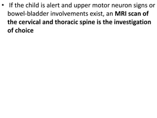 • If the child is alert and upper motor neuron signs or
bowel-bladder involvements exist, an MRI scan of
the cervical and thoracic spine is the investigation
of choice
 