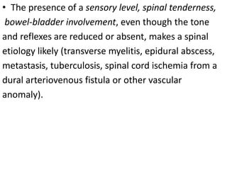 • The presence of a sensory level, spinal tenderness,
bowel-bladder involvement, even though the tone
and reflexes are reduced or absent, makes a spinal
etiology likely (transverse myelitis, epidural abscess,
metastasis, tuberculosis, spinal cord ischemia from a
dural arteriovenous fistula or other vascular
anomaly).
 