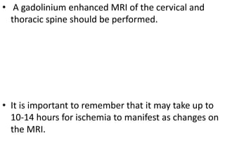 • A gadolinium enhanced MRI of the cervical and
thoracic spine should be performed.
• It is important to remember that it may take up to
10-14 hours for ischemia to manifest as changes on
the MRI.
 