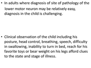 • In adults where diagnosis of site of pathology of the
lower motor neuron may be relatively easy,
diagnosis in the child is challenging.
• Clinical observation of the child including his
posture, head control, breathing, speech, difficulty
in swallowing, inability to turn in bed, reach for his
favorite toys or bear weight on his legs afford clues
to the state and stage of illness.
 