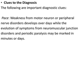 • Clues to the Diagnosis
The following are important diagnostic clues:
Pace: Weakness from motor neuron or peripheral
nerve disorders develops over days while the
evolution of symptoms from neuromuscular junction
disorders and periodic paralysis may be marked in
minutes or days.
 