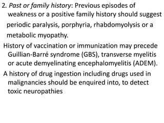 2. Past or family history: Previous episodes of
weakness or a positive family history should suggest
periodic paralysis, porphyria, rhabdomyolysis or a
metabolic myopathy.
History of vaccination or immunization may precede
Guillian-Barré syndrome (GBS), transverse myelitis
or acute demyelinating encephalomyelitis (ADEM).
A history of drug ingestion including drugs used in
malignancies should be enquired into, to detect
toxic neuropathies
 