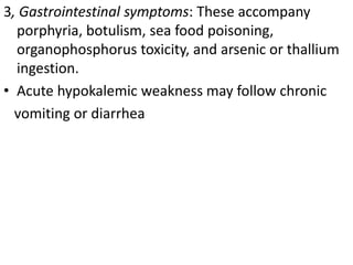 3, Gastrointestinal symptoms: These accompany
porphyria, botulism, sea food poisoning,
organophosphorus toxicity, and arsenic or thallium
ingestion.
• Acute hypokalemic weakness may follow chronic
vomiting or diarrhea
 