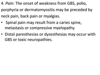 4. Pain: The onset of weakness from GBS, polio,
porphyria or dermatomyositis may be preceded by
neck pain, back pain or myalgias.
• Spinal pain may result from a caries spine,
metastasis or compressive myelopathy.
• Distal paresthesias or dysesthesias may occur with
GBS or toxic neuropathies.
 
