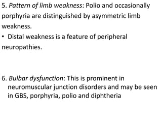 5. Pattern of limb weakness: Polio and occasionally
porphyria are distinguished by asymmetric limb
weakness.
• Distal weakness is a feature of peripheral
neuropathies.
6. Bulbar dysfunction: This is prominent in
neuromuscular junction disorders and may be seen
in GBS, porphyria, polio and diphtheria
 