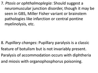 7. Ptosis or ophthalmoplegia: Should suggest a
neuromuscular junction disorder, though it may be
seen in GBS, Miller Fisher variant or brainstem
pathologies like infarction or central pontine
myelinolysis, etc.
8. Pupillary changes: Pupillary paralysis is a classic
feature of botulism but is not invariably present.
Paralysis of accommodation occurs with diphtheria
and miosis with organophosphorus poisoning.
 