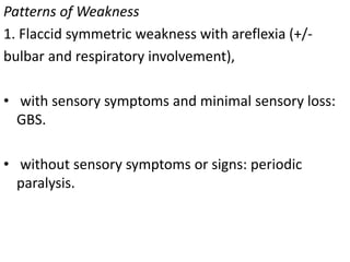 Patterns of Weakness
1. Flaccid symmetric weakness with areflexia (+/-
bulbar and respiratory involvement),
• with sensory symptoms and minimal sensory loss:
GBS.
• without sensory symptoms or signs: periodic
paralysis.
 