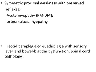 • Symmetric proximal weakness with preserved
reflexes:
Acute myopathy (PM-DM);
osteomalacic myopathy
• Flaccid paraplegia or quadriplegia with sensory
level, and bowel-bladder dysfunction: Spinal cord
pathology
 