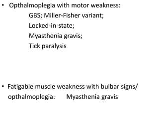 • Opthalmoplegia with motor weakness:
GBS; Miller-Fisher variant;
Locked-in-state;
Myasthenia gravis;
Tick paralysis
• Fatigable muscle weakness with bulbar signs/
opthalmoplegia: Myasthenia gravis
 