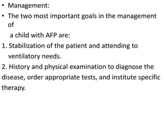 • Management:
• The two most important goals in the management
of
a child with AFP are:
1. Stabilization of the patient and attending to
ventilatory needs.
2. History and physical examination to diagnose the
disease, order appropriate tests, and institute specific
therapy.
 