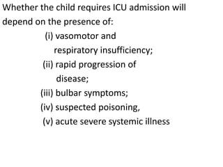Whether the child requires ICU admission will
depend on the presence of:
(i) vasomotor and
respiratory insufficiency;
(ii) rapid progression of
disease;
(iii) bulbar symptoms;
(iv) suspected poisoning,
(v) acute severe systemic illness
 