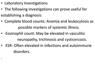 • Laboratory Investigations
• The following investigations can prove useful for
establishing a diagnosis:
• Complete blood counts: Anemia and leukocytosis as
possible markers of systemic illness.
• Eosinophil count: May be elevated in vasculitic
neuropathy, trichinosis and cysticercosis.
• ESR: Often elevated in infections and autoimmune
disorders.
.
 