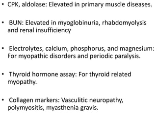 • CPK, aldolase: Elevated in primary muscle diseases.
• BUN: Elevated in myoglobinuria, rhabdomyolysis
and renal insufficiency
• Electrolytes, calcium, phosphorus, and magnesium:
For myopathic disorders and periodic paralysis.
• Thyroid hormone assay: For thyroid related
myopathy.
• Collagen markers: Vasculitic neuropathy,
polymyositis, myasthenia gravis.
 