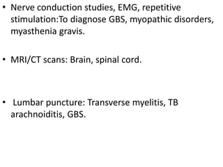 • Nerve conduction studies, EMG, repetitive
stimulation:To diagnose GBS, myopathic disorders,
myasthenia gravis.
• MRI/CT scans: Brain, spinal cord.
• Lumbar puncture: Transverse myelitis, TB
arachnoiditis, GBS.
 