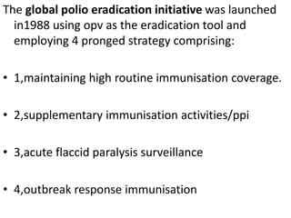 The global polio eradication initiative was launched
in1988 using opv as the eradication tool and
employing 4 pronged strategy comprising:
• 1,maintaining high routine immunisation coverage.
• 2,supplementary immunisation activities/ppi
• 3,acute flaccid paralysis surveillance
• 4,outbreak response immunisation
 