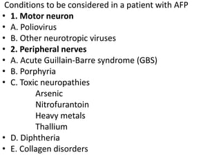 Conditions to be considered in a patient with AFP
• 1. Motor neuron
• A. Poliovirus
• B. Other neurotropic viruses
• 2. Peripheral nerves
• A. Acute Guillain-Barre syndrome (GBS)
• B. Porphyria
• C. Toxic neuropathies
Arsenic
Nitrofurantoin
Heavy metals
Thallium
• D. Diphtheria
• E. Collagen disorders
 