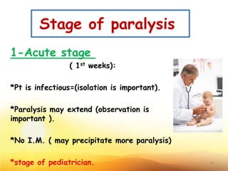 Stage of paralysis
1-Acute stage
( 1st weeks):
*Pt is infectious=(isolation is important).
*Paralysis may extend (observation is
important ).
*No I.M. ( may precipitate more paralysis)
*stage of pediatrician. 11
 