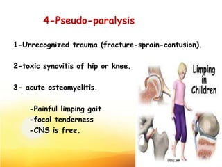 4-Pseudo-paralysis
1-Unrecognized trauma (fracture-sprain-contusion).
2-toxic synovitis of hip or knee.
3- acute osteomyelitis.
-Painful limping gait
-focal tenderness
-CNS is free.
19
 