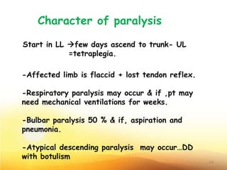 Character of paralysis
Start in LL few days ascend to trunk- UL
=tetraplegia.
-Affected limb is flaccid + lost tendon reflex.
-Respiratory paralysis may occur & if ,pt may
need mechanical ventilations for weeks.
-Bulbar paralysis 50 % & if, aspiration and
pneumonia.
-Atypical descending paralysis may occur…DD
with botulism
24
 