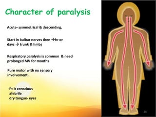Acute- symmetrical & descending.
Start in bulbar nerves then hr or
days  trunk & limbs
Respiratory paralysis is common & need
prolonged MV for months
Pure motor with no sensory
involvement.
Pt is conscious
afebrile
dry tongue- eyes
35
 