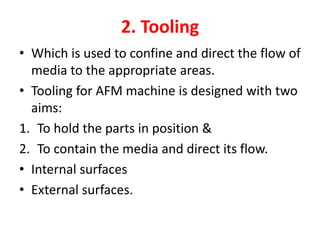 2. Tooling
• Which is used to confine and direct the flow of
media to the appropriate areas.
• Tooling for AFM machine is designed with two
aims:
1. To hold the parts in position &
2. To contain the media and direct its flow.
• Internal surfaces
• External surfaces.
 