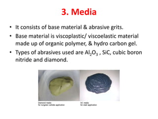 3. Media
• It consists of base material & abrasive grits.
• Base material is viscoplastic/ viscoelastic material
made up of organic polymer, & hydro carbon gel.
• Types of abrasives used are Al2O3 , SiC, cubic boron
nitride and diamond.
 